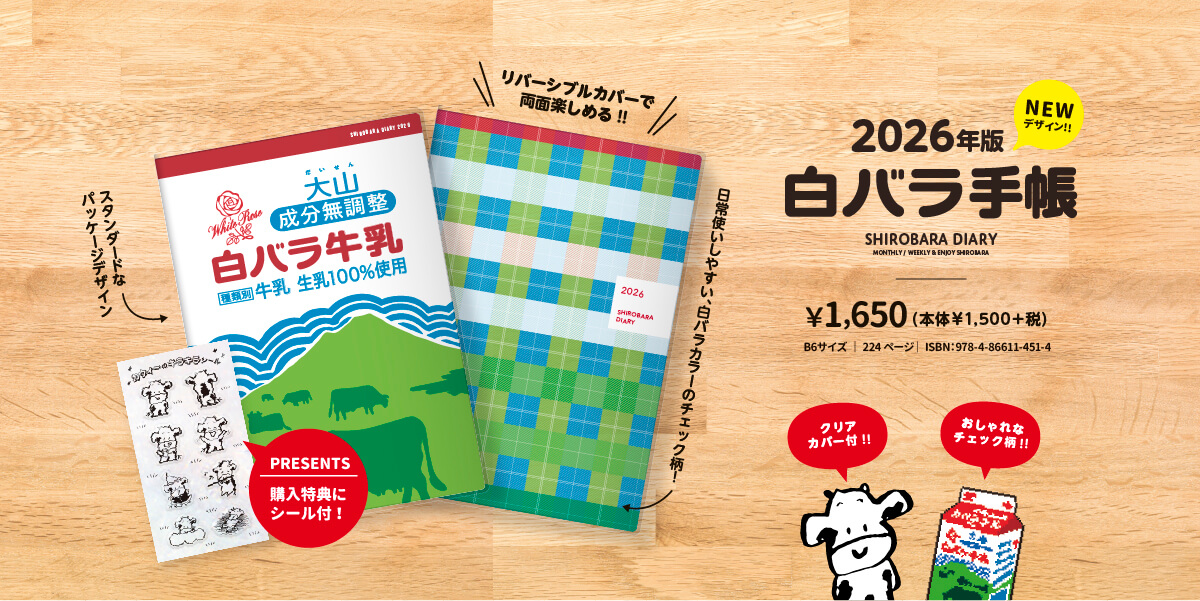 2026年版NEWデザイン!!白バラ牛乳手帳 SHIROBARA DIARY MONTHLY/WEEKLY & ENJOY SHIROBARA ¥1,650(本体￥1,500+税)B6サイズ | 224ページ | ISBN:978-4-86611-451-4 クリアカバー付!! スタンダードなパッケージデザイン PRESENTS 購入特典にシール付! リバーシブルカバーで両面楽しめる!!